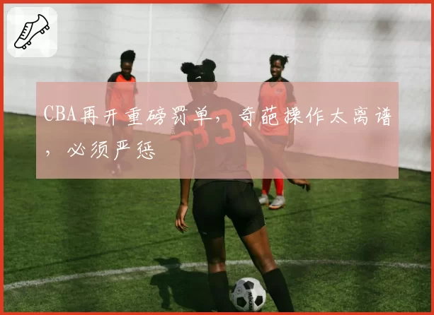 CBA再开重磅罚单，奇葩操作太离谱，必须严惩