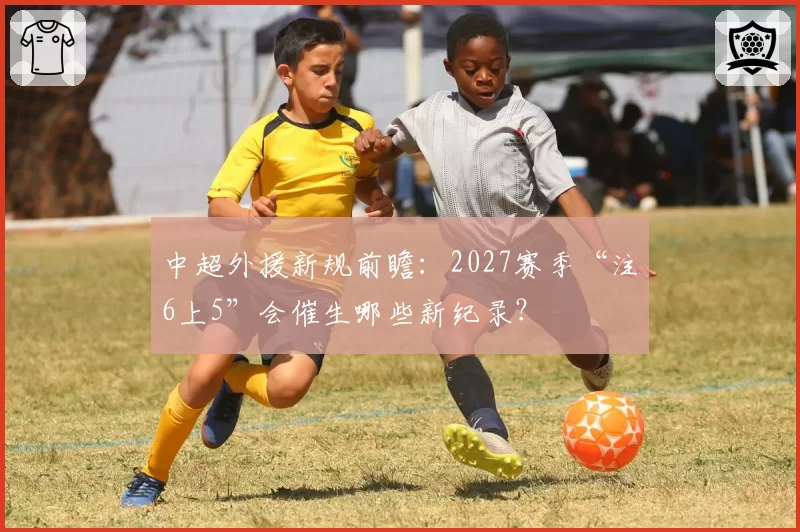 中超外援新规前瞻：2027赛季“注6上5”会催生哪些新纪录？