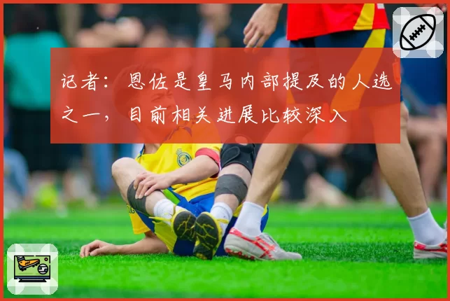 记者:恩佐是皇马内部提及的人选之一,目前相关进展比较深入