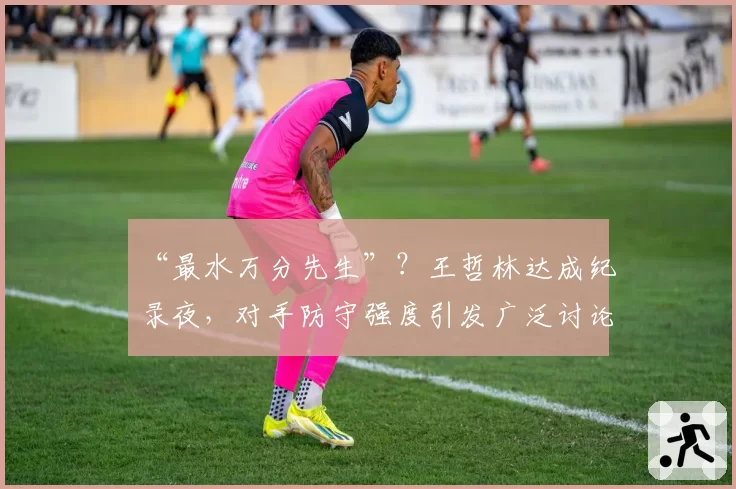 “最水万分先生”？王哲林达成纪录夜，对手防守强度引发广泛讨论