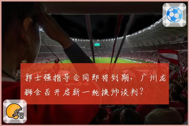 郭士强指导合同即将到期，广州龙狮会否开启新一轮换帅谈判？