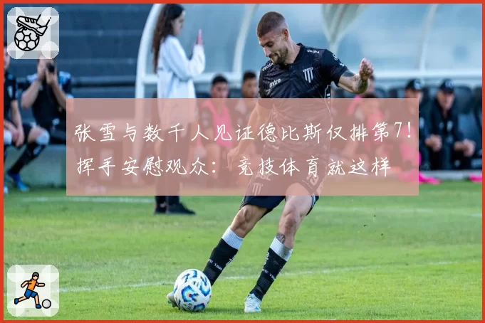 张雪与数千人见证德比斯仅排第7！挥手安慰观众：竞技体育就这样
