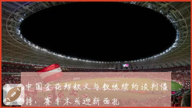 中国金花郑钦文与教练续约谈判僵持,赛季末或迎新面孔