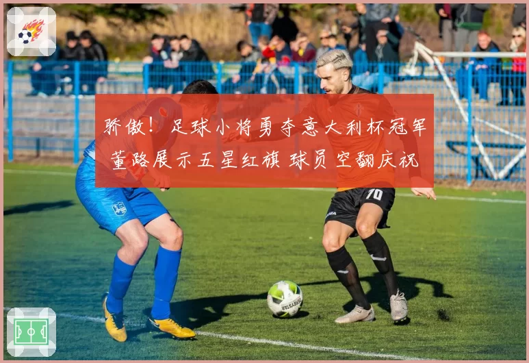 骄傲!足球小将勇夺意大利杯冠军 董路展示五星红旗 球员空翻庆祝