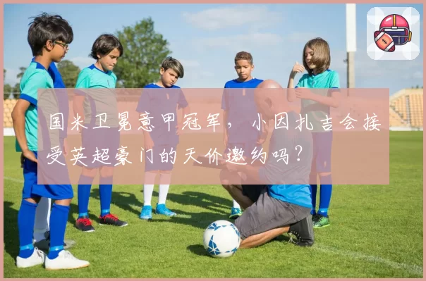 国米卫冕意甲冠军，小因扎吉会接受英超豪门的天价邀约吗？