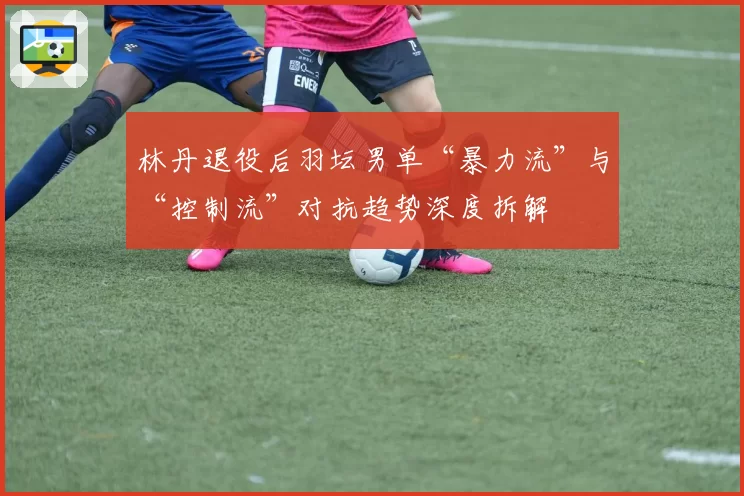 林丹退役后羽坛男单“暴力流”与“控制流”对抗趋势深度拆解
