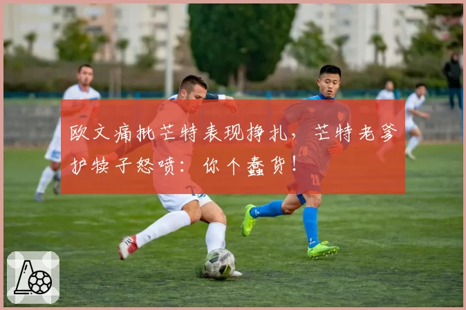 欧文痛批芒特表现挣扎，芒特老爹护犊子怒喷：你个蠢货！