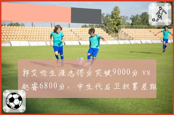 郭艾伦生涯总得分突破9000分 vs 赵睿6800分,中生代后卫积累差距显现