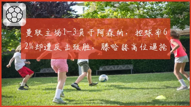 曼联主场1-3负于阿森纳,控球率62%却遭反击致胜,滕哈赫高位逼抢为何失效
