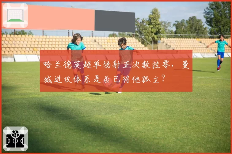 哈兰德英超单场射正次数挂零，曼城进攻体系是否已将他孤立？
