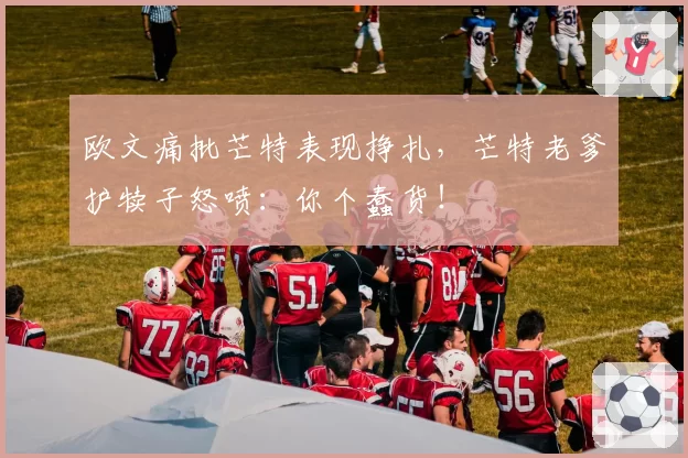 欧文痛批芒特表现挣扎，芒特老爹护犊子怒喷：你个蠢货！