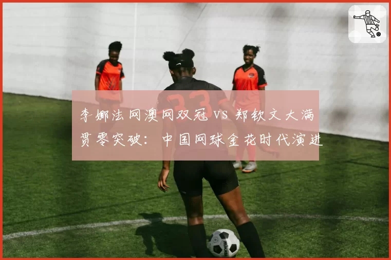 李娜法网澳网双冠 vs 郑钦文大满贯零突破:中国网球金花时代演进