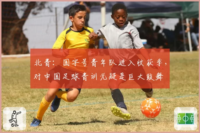 北青：国字号青年队进入收获季，对中国足球青训无疑是巨大鼓舞