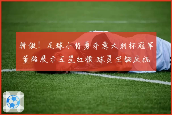骄傲!足球小将勇夺意大利杯冠军 董路展示五星红旗 球员空翻庆祝