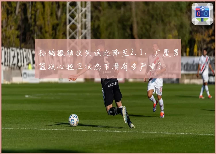 孙铭徽助攻失误比降至2.1，广厦男篮核心控卫状态下滑有多严重？