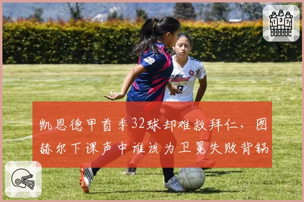 凯恩德甲首季32球却难救拜仁,图赫尔下课声中谁该为卫冕失败背锅?