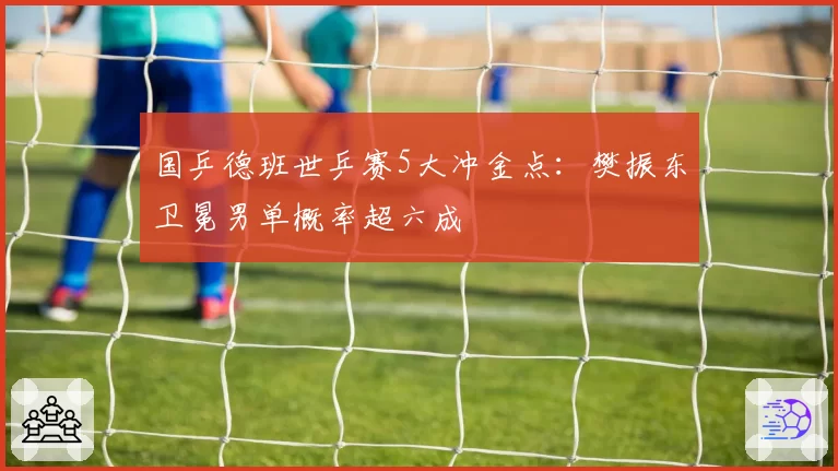 国乒德班世乒赛5大冲金点：樊振东卫冕男单概率超六成
