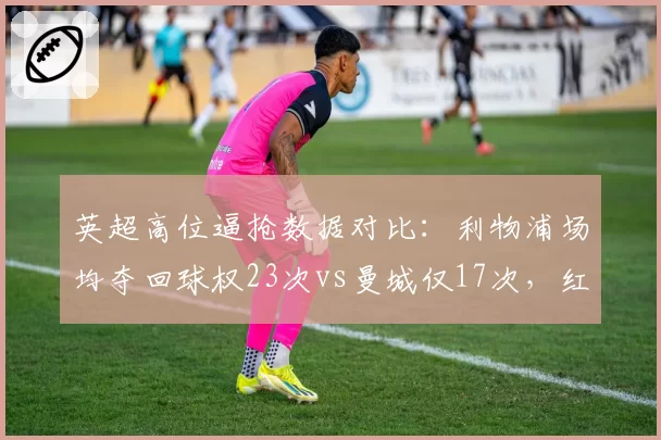 英超高位逼抢数据对比:利物浦场均夺回球权23次vs曼城仅17次,红军压迫体系遭数据打脸