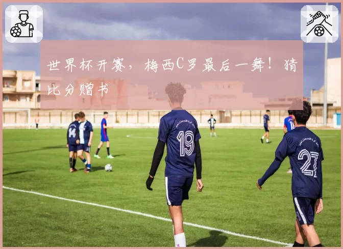世界杯开赛，梅西C罗最后一舞！猜比分赠书