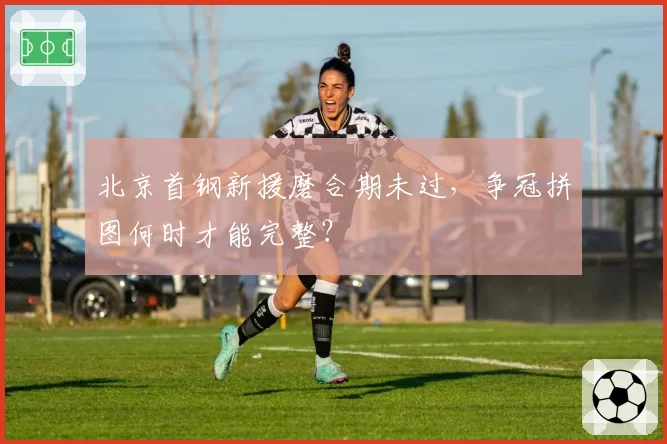 北京首钢新援磨合期未过，争冠拼图何时才能完整？