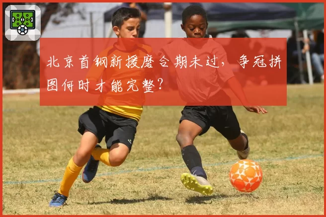 北京首钢新援磨合期未过，争冠拼图何时才能完整？