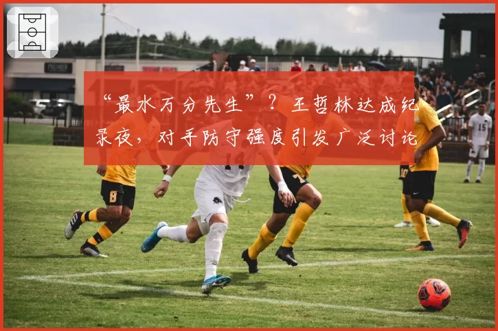 “最水万分先生”？王哲林达成纪录夜，对手防守强度引发广泛讨论