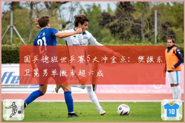 国乒德班世乒赛5大冲金点:樊振东卫冕男单概率超六成