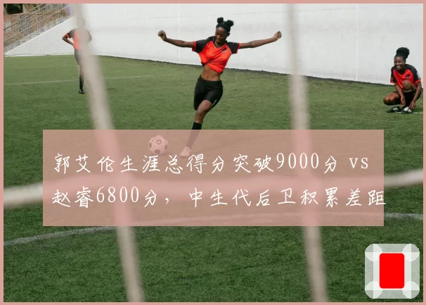 郭艾伦生涯总得分突破9000分 vs 赵睿6800分,中生代后卫积累差距显现
